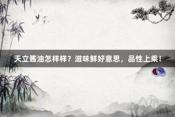 天立酱油怎样样？滋味鲜好意思，品性上乘！