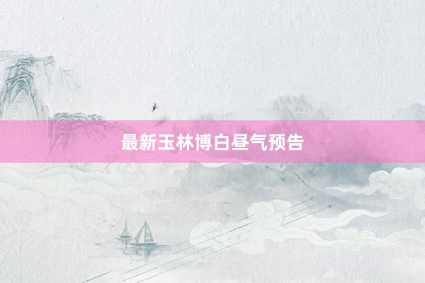 最新玉林博白昼气预告