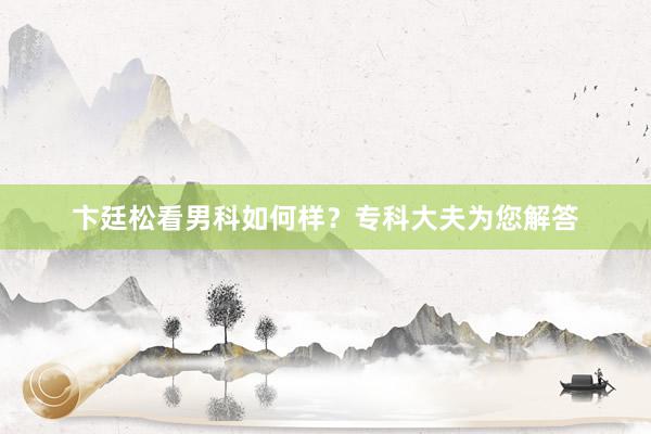 卞廷松看男科如何样？专科大夫为您解答