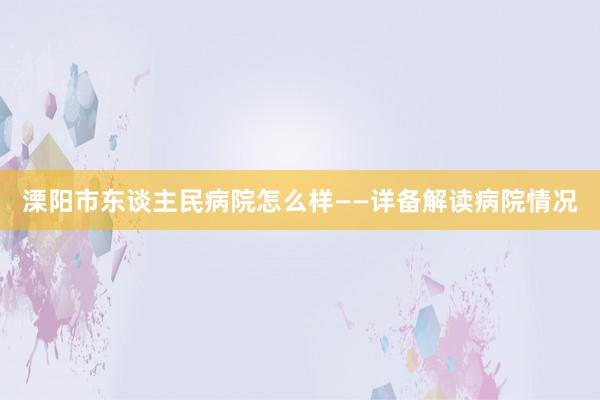 溧阳市东谈主民病院怎么样——详备解读病院情况