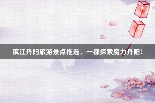 镇江丹阳旅游景点推选，一都探索魔力丹阳！