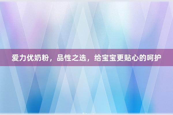 爱力优奶粉，品性之选，给宝宝更贴心的呵护