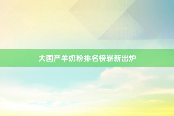 大国产羊奶粉排名榜崭新出炉